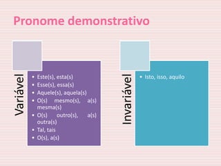 Pronome demonstrativo
Variável




                                         Invariável
           • Este(s), esta(s)                         • Isto, isso, aquilo
           • Esse(s), essa(s)
           • Aquele(s), aquela(s)
           • O(s) mesmo(s), a(s)
             mesma(s)
           • O(s)      outro(s),  a(s)
             outra(s)
           • Tal, tais
           • O(s), a(s)
 