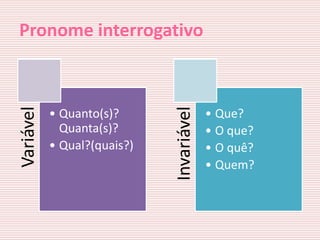 Pronome interrogativo
Variável




                             Invariável
           • Quanto(s)?                   • Que?
             Quanta(s)?                   • O que?
           • Qual?(quais?)                • O quê?
                                          • Quem?
 