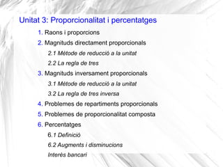 Unitat 3: Proporcionalitat i percentatges
1. Raons i proporcions
2. Magnituds directament proporcionals
2.1 Mètode de reducció a la unitat
2.2 La regla de tres
3. Magnituds inversament proporcionals
3.1 Mètode de reducció a la unitat
3.2 La regla de tres inversa
4. Problemes de repartiments proporcionals
5. Problemes de proporcionalitat composta
6. Percentatges
6.1 Definició
6.2 Augments i disminucions
Interès bancari
 