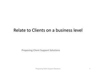Relate to Clients on a business level Proposing Client Support Solutions Proposing Client Support Solutions 1 