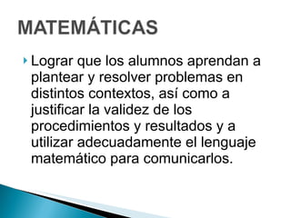 Lograr que los alumnos aprendan a plantear y resolver problemas en distintos contextos, así como a justificar la validez de los procedimientos y resultados y a utilizar adecuadamente el lenguaje matemático para comunicarlos. 