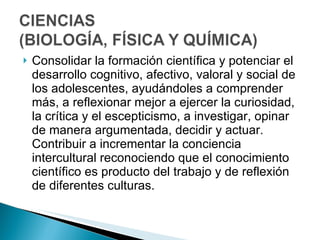 Consolidar la formación científica y potenciar el desarrollo cognitivo, afectivo, valoral y social de los adolescentes, ayudándoles a comprender más, a reflexionar mejor a ejercer la curiosidad, la crítica y el escepticismo, a investigar, opinar de manera argumentada, decidir y actuar. Contribuir a incrementar la conciencia intercultural reconociendo que el conocimiento científico es producto del trabajo y de reflexión de diferentes culturas.  