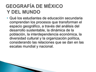 Qué los estudiantes de educación secundaria comprendan los procesos que transforman el espacio geográfico, a través del análisis del desarrollo sustentable, la dinámica de la población, la interdependencia económica, la diversidad cultural y la organización política, considerando las relaciones que se dan en las escalas mundial y nacional. 