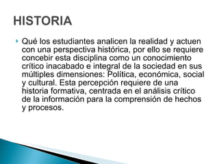 Qué los estudiantes analicen la realidad y actuen con una perspectiva histórica, por ello se requiere concebir esta disciplina como un conocimiento crítico inacabado e integral de la sociedad en sus múltiples dimensiones: Política, económica, social y cultural. Esta percepción requiere de una historia formativa, centrada en el análisis crítico de la información para la comprensión de hechos y procesos. 