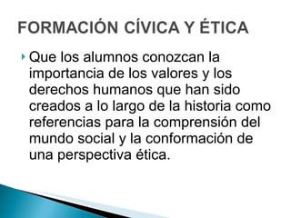 Que los alumnos conozcan la importancia de los valores y los derechos humanos que han sido creados a lo largo de la historia como referencias para la comprensión del mundo social y la conformación de una perspectiva ética. 