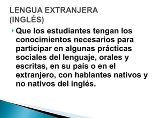 Que los estudiantes tengan los conocimientos necesarios para participar en algunas prácticas sociales del lenguaje, orales y escritas, en su país o en el extranjero, con hablantes nativos y no nativos del inglés.  