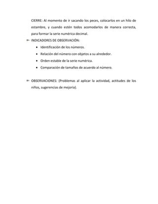 CIERRE: Al momento de ir sacando los peces, colocarlos en un hilo de
estambre, y cuando estén todos acomodarlos de manera correcta,
para formar la serie numérica decimal.
INDICADORES DE OBSERVACIÓN:
      Identificación de los números.
      Relación del número con objetos a su alrededor.
      Orden estable de la serie numérica.
      Comparación de tamaños de acuerdo al número.


OBSERVACIONES: (Problemas al aplicar la actividad, actitudes de los
niños, sugerencias de mejoría).
 