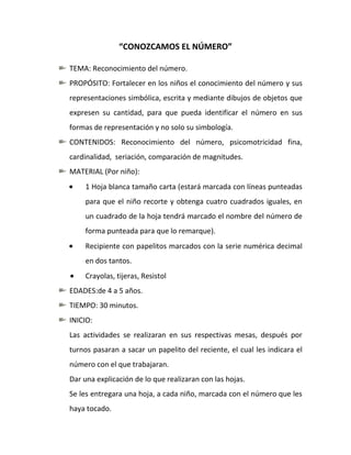 “CONOZCAMOS EL NÚMERO”

TEMA: Reconocimiento del número.
PROPÓSITO: Fortalecer en los niños el conocimiento del número y sus
representaciones simbólica, escrita y mediante dibujos de objetos que
expresen su cantidad, para que pueda identificar el número en sus
formas de representación y no solo su simbología.
CONTENIDOS: Reconocimiento del número, psicomotricidad fina,
cardinalidad, seriación, comparación de magnitudes.
MATERIAL (Por niño):
     1 Hoja blanca tamaño carta (estará marcada con líneas punteadas
     para que el niño recorte y obtenga cuatro cuadrados iguales, en
     un cuadrado de la hoja tendrá marcado el nombre del número de
     forma punteada para que lo remarque).
     Recipiente con papelitos marcados con la serie numérica decimal
     en dos tantos.
     Crayolas, tijeras, Resistol
EDADES:de 4 a 5 años.
TIEMPO: 30 minutos.
INICIO:
Las actividades se realizaran en sus respectivas mesas, después por
turnos pasaran a sacar un papelito del reciente, el cual les indicara el
número con el que trabajaran.
Dar una explicación de lo que realizaran con las hojas.
Se les entregara una hoja, a cada niño, marcada con el número que les
haya tocado.
 
