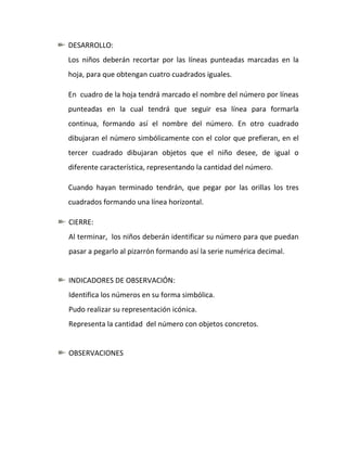 DESARROLLO:
Los niños deberán recortar por las líneas punteadas marcadas en la
hoja, para que obtengan cuatro cuadrados iguales.

En cuadro de la hoja tendrá marcado el nombre del número por líneas
punteadas en la cual tendrá que seguir esa línea para formarla
continua, formando así el nombre del número. En otro cuadrado
dibujaran el número simbólicamente con el color que prefieran, en el
tercer cuadrado dibujaran objetos que el niño desee, de igual o
diferente característica, representando la cantidad del número.

Cuando hayan terminado tendrán, que pegar por las orillas los tres
cuadrados formando una línea horizontal.

CIERRE:
Al terminar, los niños deberán identificar su número para que puedan
pasar a pegarlo al pizarrón formando así la serie numérica decimal.


INDICADORES DE OBSERVACIÓN:
Identifica los números en su forma simbólica.
Pudo realizar su representación icónica.
Representa la cantidad del número con objetos concretos.


OBSERVACIONES
 