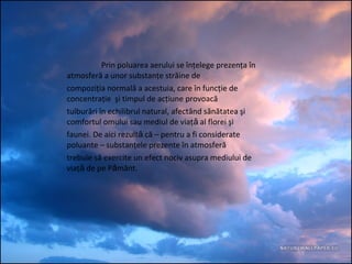 Prin poluarea aerului se înţelege prezenţa în
atmosferă a unor substanţe străine de
compoziţia normală a acestuia, care în funcţie de
concentraţie şi timpul de acţiune provoacă
tulburări în echilibrul natural, afectând sănătatea şi
comfortul omului sau mediul de viaţ al florei şiǎ
faunei. De aici rezult că – pentru a fi considerateǎ
poluante – substanţele prezente în atmosferă
trebuie să exercite un efect nociv asupra mediului de
viaţ de pe P mânt.ǎ ǎ
 