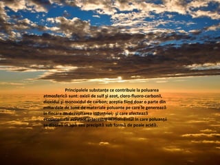 Principalele substanţe ce contribuie la poluarea
atmosferic sunt: oxizii de sulf şi azot, cloro-fluoro-carbonii,ǎ
dioxidul şi monoxidul de carbon; aceştia fiind doar o parte din
miliardele de tone de materiale poluante pe care le genereazǎ
în fiecare an dezvoltarea industriei, şi care afecteazǎ
ecosistemele acvatice şi terestre în momentul în care poluanţii
se dizolv în ap sau precipit sub form de poaie acid .ǎ ǎ ǎ ǎ ǎ
 