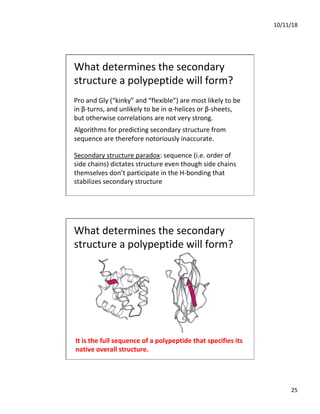 10/11/18
25
Pro and Gly (“kinky” and “flexible”) are most likely to be
in β-turns, and unlikely to be in α-helices or β-sheets,
but otherwise correlations are not very strong.
Algorithms for predicting secondary structure from
sequence are therefore notoriously inaccurate.
Secondary structure paradox: sequence (i.e. order of
side chains) dictates structure even though side chains
themselves don’t participate in the H-bonding that
stabilizes secondary structure
What determines the secondary
structure a polypeptide will form?
It is the full sequence of a polypeptide that specifies its
native overall structure.
What determines the secondary
structure a polypeptide will form?
 