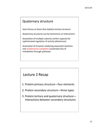 10/11/18
32
Quaternary structure
Same forces as those that stabilize tertiary structure
Quaternary structures can be homomeric or heteromeric
Association of multiple subunits confers capacity for
sophisticated regulation of activity (allosterism)
Association of enzymes catalyzing sequential reactions
into multienzyme complexes accelerates flux of
metabolites through pathways
Lecture 2 Recap
1. Protein primary structure—four elements
2. Protein secondary structure—three types
3. Protein tertiary and quaternary structure—
interactions between secondary structures
 