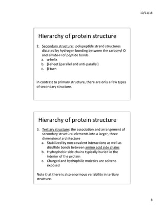10/11/18
8
Hierarchy of protein structure
2. Secondary structure: polypeptide strand structures
dictated by hydrogen bonding between the carbonyl-O
and amido-H of peptide bonds
a. α-helix
b. β-sheet (parallel and anti-parallel)
c. β-turn
In contrast to primary structure, there are only a few types
of secondary structure.
Hierarchy of protein structure
3. Tertiary structure: the association and arrangement of
secondary structural elements into a larger, three
dimensional architecture
a. Stabilized by non-covalent interactions as well as
disulfide bonds between amino acid side chains
b. Hydrophobic side chains typically buried in the
interior of the protein
c. Charged and hydrophilic moieties are solvent-
exposed
Note that there is also enormous variability in tertiary
structure.
 