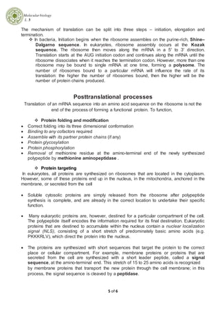 Molecularbiology
L. 3
5 of 6
The mechanism of translation can be split into three steps – initiation, elongation and
termination.
 In bacteria, Initiation begins when the ribosome assembles on the purine-rich, Shine–
Dalgarno sequence. In eukaryotes, ribosome assembly occurs at the Kozak
sequence. The ribosome then moves along the mRNA in a 5' to 3' direction.
Translation starts at the AUG initiation codon and continues along the mRNA until the
ribosome dissociates when it reaches the termination codon. However, more than one
ribosome may be bound to single mRNA at one time, forming a polysome. The
number of ribosomes bound to a particular mRNA will influence the rate of its
translation: the higher the number of ribosomes bound, then the higher will be the
number of protein chains produced.
Posttranslational processes
Translation of an mRNA sequence into an amino acid sequence on the ribosome is not the
end of the process of forming a functional protein. To function,
 Protein folding and modification
 Correct folding into its three dimensional conformation
 Binding to any cofactors required
 Assemble with its partner protein chains (if any)
 Protein glycosylation
 Protein phosphorylation
 Removal of methionine residue at the amino-terminal end of the newly synthesized
polypeptide by methionine aminopeptidase .
 Protein targeting
In eukaryotes, all proteins are synthesized on ribosomes that are located in the cytoplasm.
However, some of these proteins end up in the nucleus, in the mitochondria, anchored in the
membrane, or secreted from the cell
 Soluble cytosolic proteins are simply released from the ribosome after polypeptide
synthesis is complete, and are already in the correct location to undertake their specific
function.
 Many eukaryotic proteins are, however, destined for a particular compartment of the cell.
The polypeptide itself encodes the information required for its final destination. Eukaryotic
proteins that are destined to accumulate within the nucleus contain a nuclear localization
signal (NLS), consisting of a short stretch of predominately basic amino acids (e.g.
PKKKRLV), which direct the protein into the nucleus.
 The proteins are synthesized with short sequences that target the protein to the correct
place or cellular compartment. For example, membrane proteins or proteins that are
secreted from the cell are synthesized with a short leader peptide, called a signal
sequence, at the amino-terminal end. This stretch of 15 to 25 amino acids is recognized
by membrane proteins that transport the new protein through the cell membrane; in this
process, the signal sequence is cleaved by a peptidase.
 