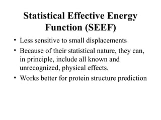 Statistical Effective Energy
Function (SEEF)
• Less sensitive to small displacements
• Because of their statistical nature, they can,
in principle, include all known and
unrecognized, physical effects.
• Works better for protein structure prediction
 