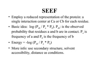 SEEF
• Employ a reduced representation of the protein: a
single interaction center at Ca or Cb for each residue.
• Basic idea: log (Pab / Pa * Pb). Pab: is the observed
probability that residues a and b are in contact. Pa is
frequency of a and Pb is the frequency of b
• Energy = -log (Pab / Pa * Pb)
• More info: use secondary structure, solvent
accessibility, distance as conditions.
 