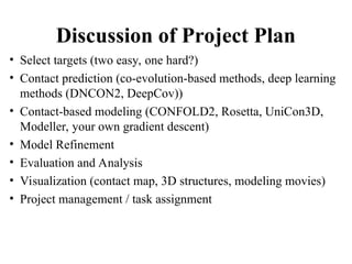 Discussion of Project Plan
• Select targets (two easy, one hard?)
• Contact prediction (co-evolution-based methods, deep learning
methods (DNCON2, DeepCov))
• Contact-based modeling (CONFOLD2, Rosetta, UniCon3D,
Modeller, your own gradient descent)
• Model Refinement
• Evaluation and Analysis
• Visualization (contact map, 3D structures, modeling movies)
• Project management / task assignment
 