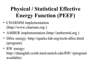 Physical / Statistical Effective
Energy Function (PEEF)
• CHARMM implementation
(http://www.charmm.org )
• AMBER implementation (http://ambermd.org )
• Dfire energy: http://sparks-lab.org/tools-dfire.html
(program)
• RW energy:
http://zhanglab.ccmb.med.umich.edu/RW/ (program
available)
 
