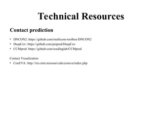 Technical Resources
• DNCON2: https://github.com/multicom-toolbox/DNCON2
• DeepCov: https://github.com/psipred/DeepCov
• CCMpred: https://github.com/soedinglab/CCMpred
Contact Visualization
• ConEVA: http://iris.rnet.missouri.edu/coneva/index.php
Contact prediction
 