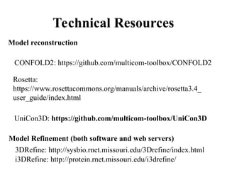 Technical Resources
Model reconstruction
Model Refinement (both software and web servers)
CONFOLD2: https://github.com/multicom-toolbox/CONFOLD2
Rosetta:
https://www.rosettacommons.org/manuals/archive/rosetta3.4_
user_guide/index.html
UniCon3D: https://github.com/multicom-toolbox/UniCon3D
i3DRefine: http://protein.rnet.missouri.edu/i3drefine/
3DRefine: http://sysbio.rnet.missouri.edu/3Drefine/index.html
 