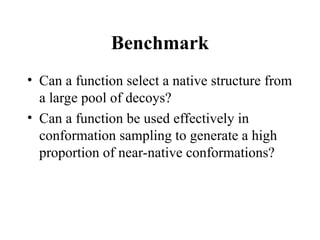 Benchmark
• Can a function select a native structure from
a large pool of decoys?
• Can a function be used effectively in
conformation sampling to generate a high
proportion of near-native conformations?
 