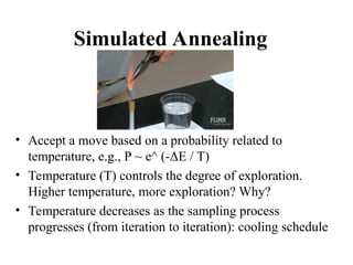 Simulated Annealing
• Accept a move based on a probability related to
temperature, e.g., P ~ e^ (-ΔE / T)
• Temperature (T) controls the degree of exploration.
Higher temperature, more exploration? Why?
• Temperature decreases as the sampling process
progresses (from iteration to iteration): cooling schedule
 