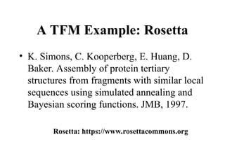 A TFM Example: Rosetta
• K. Simons, C. Kooperberg, E. Huang, D.
Baker. Assembly of protein tertiary
structures from fragments with similar local
sequences using simulated annealing and
Bayesian scoring functions. JMB, 1997.
Rosetta: https://www.rosettacommons.org
 