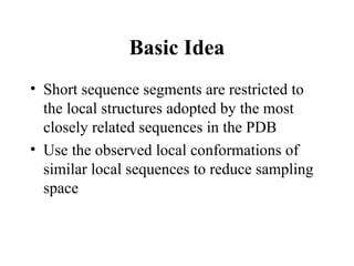 Basic Idea
• Short sequence segments are restricted to
the local structures adopted by the most
closely related sequences in the PDB
• Use the observed local conformations of
similar local sequences to reduce sampling
space
 