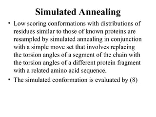 Simulated Annealing
• Low scoring conformations with distributions of
residues similar to those of known proteins are
resampled by simulated annealing in conjunction
with a simple move set that involves replacing
the torsion angles of a segment of the chain with
the torsion angles of a different protein fragment
with a related amino acid sequence.
• The simulated conformation is evaluated by (8)
 