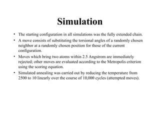 Simulation
• The starting configuration in all simulations was the fully extended chain.
• A move consists of substituting the torsional angles of a randomly chosen
neighbor at a randomly chosen position for those of the current
configuration.
• Moves which bring two atoms within 2.5 Angstrom are immediately
rejected; other moves are evaluated according to the Metropolis criterion
using the scoring equation.
• Simulated annealing was carried out by reducing the temperature from
2500 to 10 linearly over the course of 10,000 cycles (attempted moves).
 