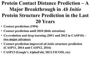 Protein Contact Distance Prediction – A
Major Breakthrough in Ab Initio
Protein Structure Prediction in the Last
20 Years
• Contact prediction (1994)
• Contact prediction until 2010 (little attention)
• Co-evolution and deep learning (2011 and 2012 in CASP10) –
two major advances
• Contact prediction improved ab initio structure prediction
(CASP11, 2014 and CASP12, 2016)
• CASP13 (Google’s AlphaFold, MULTICOM, etc)
 
