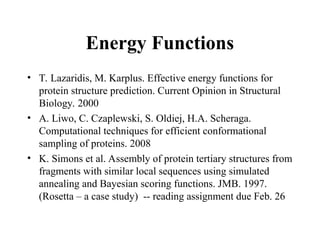Energy Functions
• T. Lazaridis, M. Karplus. Effective energy functions for
protein structure prediction. Current Opinion in Structural
Biology. 2000
• A. Liwo, C. Czaplewski, S. Oldiej, H.A. Scheraga.
Computational techniques for efficient conformational
sampling of proteins. 2008
• K. Simons et al. Assembly of protein tertiary structures from
fragments with similar local sequences using simulated
annealing and Bayesian scoring functions. JMB. 1997.
(Rosetta – a case study) -- reading assignment due Feb. 26
 
