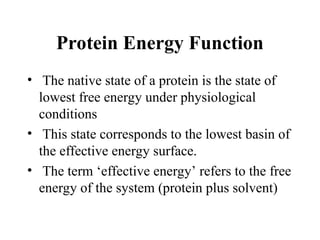 Protein Energy Function
• The native state of a protein is the state of
lowest free energy under physiological
conditions
• This state corresponds to the lowest basin of
the effective energy surface.
• The term ‘effective energy’ refers to the free
energy of the system (protein plus solvent)
 