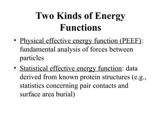 Two Kinds of Energy
Functions
• Physical effective energy function (PEEF):
fundamental analysis of forces between
particles
• Statistical effective energy function: data
derived from known protein structures (e.g.,
statistics concerning pair contacts and
surface area burial)
 