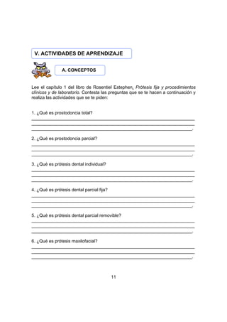 V. ACTIVIDADES DE APRENDIZAJE
A. CONCEPTOS

Lee el capítulo 1 del libro de Rosentiel Estephen. Prótesis fija y procedimientos
clínicos y de laboratorio. Contesta las preguntas que se te hacen a continuación y
realiza las actividades que se te piden:
1. ¿Qué es prostodoncia total?
__________________________________________________________________
__________________________________________________________________
_________________________________________________________________.
2. ¿Qué es prostodoncia parcial?
__________________________________________________________________
__________________________________________________________________
_________________________________________________________________.
3. ¿Qué es prótesis dental individual?
__________________________________________________________________
__________________________________________________________________
_________________________________________________________________.
4. ¿Qué es prótesis dental parcial fija?
__________________________________________________________________
__________________________________________________________________
_________________________________________________________________.
5. ¿Qué es prótesis dental parcial removible?
__________________________________________________________________
__________________________________________________________________
_________________________________________________________________.
6. ¿Qué es prótesis maxilofacial?
__________________________________________________________________
__________________________________________________________________
_________________________________________________________________.

11

 