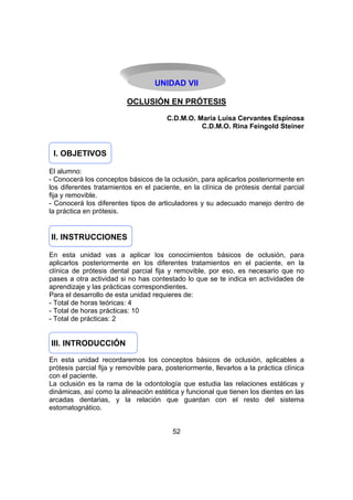 UNIDAD VII
OCLUSIÓN EN PRÓTESIS
C.D.M.O. Maria Luisa Cervantes Espinosa
C.D.M.O. Rina Feingold Steiner

I. OBJETIVOS
El alumno:
- Conocerá los conceptos básicos de la oclusión, para aplicarlos posteriormente en
los diferentes tratamientos en el paciente, en la clínica de prótesis dental parcial
fija y removible.
- Conocerá los diferentes tipos de articuladores y su adecuado manejo dentro de
la práctica en prótesis.

II. INSTRUCCIONES
En esta unidad vas a aplicar los conocimientos básicos de oclusión, para
aplicarlos posteriormente en los diferentes tratamientos en el paciente, en la
clínica de prótesis dental parcial fija y removible, por eso, es necesario que no
pases a otra actividad si no has contestado lo que se te indica en actividades de
aprendizaje y las prácticas correspondientes.
Para el desarrollo de esta unidad requieres de:
- Total de horas teóricas: 4
- Total de horas prácticas: 10
- Total de prácticas: 2

III. INTRODUCCIÓN
En esta unidad recordaremos los conceptos básicos de oclusión, aplicables a
prótesis parcial fija y removible para, posteriormente, llevarlos a la práctica clínica
con el paciente.
La oclusión es la rama de la odontología que estudia las relaciones estáticas y
dinámicas, así como la alineación estética y funcional que tienen los dientes en las
arcadas dentarias, y la relación que guardan con el resto del sistema
estomatognático.
52

 