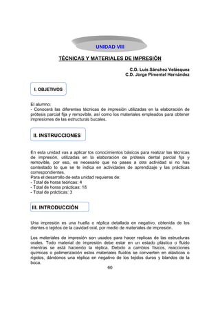 UNIDAD VIII
TÉCNICAS Y MATERIALES DE IMPRESIÓN
C.D. Luis Sánchez Velásquez
C.D. Jorge Pimentel Hernández
I. OBJETIVOS
El alumno:
- Conocerá las diferentes técnicas de impresión utilizadas en la elaboración de
prótesis parcial fija y removible, así como los materiales empleados para obtener
impresiones de las estructuras bucales.

II. INSTRUCCIONES
En esta unidad vas a aplicar los conocimientos básicos para realizar las técnicas
de impresión, utilizadas en la elaboración de prótesis dental parcial fija y
removible, por eso, es necesario que no pases a otra actividad si no has
contestado lo que se te indica en actividades de aprendizaje y las prácticas
correspondientes.
Para el desarrollo de esta unidad requieres de:
- Total de horas teóricas: 4
- Total de horas prácticas: 18
- Total de prácticas: 3

III. INTRODUCCIÓN
Una impresión es una huella o réplica detallada en negativo, obtenida de los
dientes o tejidos de la cavidad oral, por medio de materiales de impresión.
Los materiales de impresión son usados para hacer replicas de las estructuras
orales. Todo material de impresión debe estar en un estado plástico o fluido
mientras se está haciendo la réplica. Debido a cambios físicos, reacciones
químicas o polimerización estos materiales fluidos se convierten en elásticos o
rígidos, dándonos una réplica en negativo de los tejidos duros y blandos de la
boca.
60

 