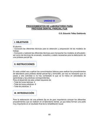 UNIDAD IX
PROCEDIMIENTOS DE LABORATORIO PARA
PRÓTESIS DENTAL PARCIAL FIJA
C.D. Eduardo Téllez Gabilondo

I. OBJETIVOS
El alumno:
- Conocerá las diferentes técnicas para la obtención y preparación de los modelos de
trabajo.
- Conocerá y realizará las diferentes técnicas para transportar los modelos al articulador,
así como las técnicas de encerado, revestido y colado necesarias para la elaboración de
una prótesis parcial fija.

II. INSTRUCCIONES
En esta unidad vas a aplicar los conocimientos básicos para realizar los procedimientos
de laboratorio para prótesis dental parcial fija y removible, por eso es necesario que no
pases a otra actividad si no has contestado lo que se te indica en actividades de
aprendizaje y las prácticas correspondientes.
Para el desarrollo de esta unidad requieres de:
- Total de horas teóricas: 4
- Total de horas prácticas: 8
- Total de prácticas: 3

III. INTRODUCCIÓN
Para la elaboración de una prótesis fija es de gran importancia conocer los diferentes
procedimientos que se realizan en el laboratorio dental, ya que éstos forman una parte
muy importante en el resultado final de la rehabilitación bucal.

69

 