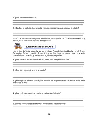 2. ¿Qué es el desencerado?
______________________________________________________________________
______________________________________________________________________
_____________________________________________________________________.
3. ¿Cuál es el material, instrumental y equipo necesarios para efectuar el colado?
______________________________________________________________________
______________________________________________________________________
_____________________________________________________________________.
- Elabora una lista de los pasos necesarios para realizar un correcto desencerado y
colado, de la estructura metálica de la prótesis.
G. TRATAMIENTO DE COLADO
Lee el libro Prótesis bucal fija, de los doctores Eduardo Medina García y José Arturo
Fernández Pedrero, capítulo 7, en el que se describen los pasos para lograr este
procedimiento con éxito, y contesta las siguientes preguntas:
1. ¿Qué material e instrumental se requieren para recuperar el colado?
______________________________________________________________________
______________________________________________________________________
_____________________________________________________________________.
2. ¿Qué es y para qué sirve el arenador?
______________________________________________________________________
______________________________________________________________________
_____________________________________________________________________.
3. ¿Qué tipo de fresa se utiliza para eliminar las irregularidades o burbujas en la parte
interna de la cofia?
______________________________________________________________________
______________________________________________________________________
_____________________________________________________________________.
4. ¿Con qué instrumento se realiza la calibración del metal?
______________________________________________________________________
______________________________________________________________________
_____________________________________________________________________.
5. ¿Cómo debe lavarse la estructura metálica una vez calibrada?
______________________________________________________________________
______________________________________________________________________
_____________________________________________________________________.
74

 