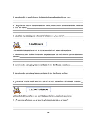 3. Menciona los procedimientos de laboratorio para la selección de color:____________
______________________________________________________________________
______________________________________________________________________.
4. Las guías de colores tienen diferentes tonos; menciónalas en las diferentes partes de
la cara del diente:________________________________________________________
______________________________________________________________________
______________________________________________________________________.
5. ¿Cuál es el proceso para seleccionar el color en un paciente?___________________
______________________________________________________________________
______________________________________________________________________.
C. MATERIALES
Utilizando la bibliografía de las actividades anteriores, realiza lo siguiente:
1. Menciona cuáles son los materiales empleados en los colorímetros para la selección
de color:_______________________________________________________________
______________________________________________________________________
______________________________________________________________________.
2. Menciona las ventajas y las desventajas de los dientes de porcelana:_____________
______________________________________________________________________
______________________________________________________________________.
3. Menciona las ventajas y las desventajas de los dientes de acrílico:_______________
______________________________________________________________________
______________________________________________________________________.
4. ¿Para qué sirve el metal asociado con acrílicos o porcelanas dentales en prótesis?__
______________________________________________________________________
______________________________________________________________________.
D. CARACTERÍSTICAS
Utilizando la bibliografía de las actividades anteriores, realiza lo siguiente:
1. ¿A qué nos referimos con anatomía y fisiología dental en prótesis?
______________________________________________________________________
______________________________________________________________________
______________________________________________________________________
______________________________________________________________________.
96

 