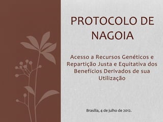 PROTOCOLO DE
NAGOIA
Acesso a Recursos Genéticos e
Repartição Justa e Equitativa dos
Benefícios Derivados de sua
Utilização

Brasília, 4 de julho de 2012.

 