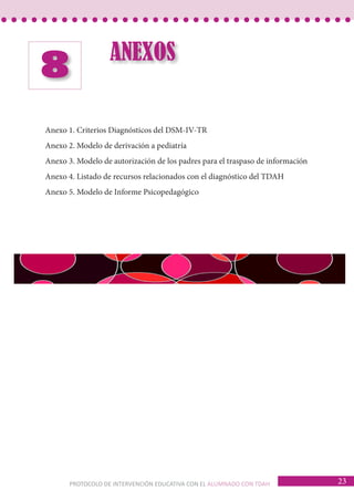 PROTOCOLO DE INTERVENCIÓN EDUCATIVA CON EL ALUMNADO CON TDAH 23 
ANEXOS 8 
Anexo 1. Criterios Diagnósticos del DSM-IV-TR 
Anexo 2. Modelo de derivación a pediatría 
Anexo 3. Modelo de autorización de los padres para el traspaso de información 
Anexo 4. Listado de recursos relacionados con el diagnóstico del TDAH 
Anexo 5. Modelo de Informe Psicopedagógico 
 