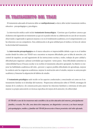 8 PROTOCOLO DE INTERVENCIÓN EDUCATIVA CON EL ALUMNADO CON TDAH 
IV. TRATAMIENTO DEL TDAH 
El tratamiento adecuado al trastorno debe ser multiprofesional, es decir, debe incluir tratamiento médico, 
educativo - psicopedagógico y psicológico. 
La intervención médica suele incluir tratamiento farmacológico. Conviene que el profesor conozca que 
el alumno está siguiendo un tratamiento ya que así se puede solicitar su colaboración en caso de ser necearia: 
observando y registrando si aparecen mejoras o no en el rendimiento académico, en el comportamiento y en 
las relaciones con sus compañeros. Esta colaboración es de gran utilidad para el médico a la hora de valorar 
la efectividad del tratamiento. 
La intervención psicopedagógica en el marco educativo es imprescindible debido a que es en el ámbito 
escolar donde los niños con TDAH van a encontrar su mayores dificultades, por su falta de atención y de 
control de impulsos, un mal seguimiento de las instrucciones escritas y orales, trabajos de peor calidad y 
dificultad para organizar y planear actividades que requieren varios pasos. Estas dificultades aumentan su 
vulnerabilidad hacia el fracaso escolar si no reciben el tratamiento educativo apropiado. Su objetivo es me-jorar 
las habilidades académicas del niño , prevenir y superar posibles dificultades de aprendizaje, mejorar 
la conducta ante las exigencias académicas, mejorar la motivación ante el estudio, mejorar su autoconcepto 
académico y fomentar la adquisición de hábitos de estudio. 
El tratamiento psicológico suele incidir en los aspectos conductuales y emocionales así como en el en-trenamiento 
familiar en el abordaje del trastorno. Proporciona información sobre el TDAH, estrategias de 
manejo de la conducta y de comunicación para mejorar las relaciones familiares y entrenana al niño para 
mejorar su propio autocontrol, en técnicas específicas de mejora de la atención y la reflexividad. 
El TDAH es uno de los trastornos más sensibles a la acción educativa del entorno, principalmente 
familia y escuela. Por ello, una detección temprana, un diagnóstico correcto y un buen manejo 
psicopedagógico, médico y familiar del TDAH favorecerán el buen pronóstico del niño afectado. 
 