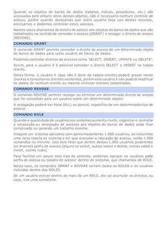 Quando os objetos do banco de dados (tabelas, índices, procedures, etc.) são
acessados pelo próprio dono destes objetos, não é necessário nenhum controle de
acesso, porém quando desejamos que outro usuário faça uso destes recursos,
precisamos e podemos controlar estes acessos.
Nestes casos chamamos de direito de acesso aos objetos do banco de dados que são
trabalhados no sentido de conceder o acesso (GRANT) e revogar o direito de acesso
(REVOKE).
COMANDO GRANT
O comando GRANT permite conceder o direito de acesso de um determinado objeto
do banco de dados para outro usuário do banco de dados.
Podemos controlar direitos de acessos como ‘SELECT, INSERT, UPDATE ou DELETE’.
Assim, para o usuário X é possível conceder o direito SELECT e INSERT na tabela
cliente.
Desta forma, o usuário X (que não é dono da tabela cliente) poderá gravar novos
clientes e consultaros clientes existentes, porém este usuário X não poderá modificar
os dados de nenhum cliente ou mesmo eliminar clientes cadastrados.
COMANDO REVOKE
O comando REVOKE permite revogar ou eliminar um determinado direito de acesso
que foi concedido para um usuário sobre um determinado objeto.
A revogação poderá ser total (ALL) ou parcial, especifico de um determinado tipo de
acesso.
COMANDO ROLE
Quando a quantidade de usuários nos sistemas aumenta muito, organizar e controlar
a concessão ou revogação de acessos aos objetos do banco de dados pode ficar
complicado ou gerando um trabalho enorme.
Imagine um sistema aplicativo com aproximadamente 1.000 usuários, ao incluirmos
uma nova tabela no sistema e ter que executar a liberação de acesso, serão 1.000
comandos no mínimo. Isto sem falar que dentro destes 1.000 usuários poderemos
ter diversos perfis de acesso (alguns só select, outros select e delete, outros select e
insert, outros tudo).
Para facilitar um pouco este tipo de controle, podemos agrupar os usuários pode
perfis de acesso ou ‘papéis de acesso’ dentro do sistema, que chamamos de ROLE.
Neste caso, os comandos GRANT e REVOKE seriam dados os ROLES e os usuários
incluídos dentro dos ROLES.
Se um usuário estiver dentro de mais de um ROLE, ele vai acumular os direitos, ou
seja, vira uma somatória.
 