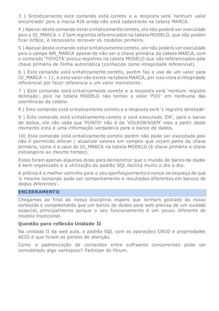 3 ) Sintaticamente este comando está correto e a resposta será ‘nenhum valor
encontrado’ pois a marca KIA ainda não está cadastrada na tabela MARCA.
4 ) Apesar deste comando estarsintaticamente correto, ele não poderá ser executado
pois o ID_MARCA = 2 tem registros referenciados na tabela MODELO, que não podem
ficar órfãos, é necessário remover os modelos primeiro.
5 ) Apesar deste comando estarsintaticamente correto, ele não poderá ser executado
pois o campo NM_MARCA apesar de não ser a chave primária da tabela MARCA, com
o conteúdo ‘TOYOTA’ possui registros na tabela MODELO que são referenciados pela
chave primária de forma automática (conhecido como integridade referencial).
6 ) Este comando está sintaticamente correto, porém faz o uso de um valor para
ID_MARCA = 11, e este valor não existe na tabela MARCA, por isso viola a integridade
referencial por fazer referencia a um valor inexistente.
7 ) Este comando está sintaticamente correto e a resposta será ‘nenhum registro
deletado’, pois na tabela MODELO não temos o valor ‘FOX’ em nenhuma das
ocorrências da tabela.
8 ) Este comando está sintaticamente correto e a resposta será ‘1 registro deletado’.
9 ) Este comando está sintaticamente correto e será executado ‘OK’, para o banco
de dados, ele não sabe que ‘PUNTO’ não é da ‘VOLKSWAGEM’ mas a partir deste
momento esta é uma informação verdadeira para o banco de dados.
10) Este comando está sintaticamente correto porém não pode ser executado pois
não é permitido alterar / atualizar valores em campos que sejam parte da chave
primária, como é o caso do ID_MARCA na tabela MODELO (é chave primária e chave
estrangeira ao mesmo tempo).
Estas foram apenas algumas dicas para demonstrar que o mundo do banco de dados
é bem organizado e a utilização do padrão SQL facilita muito o dia a dia.
A prática é o melhor caminho para o seu aperfeiçoamento e nunca se esqueça de que
‘o mesmo comando pode ser comportamento e resultados diferentes em bancos de
dados diferentes’.
ENCERRAMENTO
Chegamos ao final da nossa disciplina, espero que tenham gostado do nosso
conteúdo e compreendido que um banco de dados para web precisa de um cuidado
especial, principalmente porque o seu funcionamento é um pouco diferente do
modelo tradicional.
Questão para reflexão Unidade II
Na unidade II da web aula, o padrão SQL com as operações CRUD e propriedades
ACID é que foram os pontos de atenção.
Como a padronização de comandos entre softwares concorrentes pode ser
considerado algo vantajoso? Participe do fórum.
 