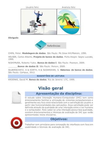 Usuário feliz Analista feliz
Obrigado
CHEN, Peter. Modelagem de dados. São Paulo: Mc Graw Hill/Makron, 1990.
HEUSER, Carlos Alberto. Projeto de banco de dados. Porto Alegre: Sagra Luzzato,
1999.
NISHIMURA, Roberto Yukio. Banco de dados I. São Paulo: Pearson, 2009.
_______.Banco de dados II. São Paulo: Person, 2009.
SILBERSCHATZ, A & KORTH, H & SUDARSHAN, S. Sistemas de banco de dados.
São Paulo: Campus, 2012.
SUGESTÕES DE LEITURA
KROENKE, David M. Banco de dados. Rio de Janeiro: LTC, 1999.
Visão geral
Apresentação da disciplina:
O estudo sobre Interação Humano-Computador (IHC) tem como
direcionamento facilitar a utilização de sistemas computacionais e
geralmente seu foco está relacionado com a satisfação do usuário a
partir das funcionalidades das aplicações. Essa satisfação pode ser
definida através da qualidade de uma interação entre o ser humano
e o computador. Para saber se uma interação possui boa qualidade,
existem direcionamentos e técnicas de avaliação de IHC que serão
apresentadas nesta disciplina.
Objetivos:
Trabalhar com princípios para concepção de interfaces com foco em
usabilidade e técnicas de avaliação de IHC.
 