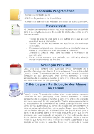 Conteúdo Programático:
- Conceitos de Usabilidade
- Critérios Ergonômicos de Usabilidade
- Conceitos e definições de métodos e técnicas de avaliação de IHC.
Metodologia:
Na unidade utilizaremos todos os recursos necessários e disponíveis
para o desenvolvimento da discussão do conteúdo, sendo assim,
faremos uso de:
 Textos da própria web-aula e de outros sites que possam
contribuir para a discussão;
 Vídeos que podem esclarecer ou aprofundar determinados
conteúdos;
 Fóruns para discussão de tópicos onde seja possível a troca de
ideias e conteúdos entre os discentes e docentes;
 Avaliações virtuais onde será realizada a verificação do
aprendizado;
 Entre outros recursos que poderão ser utilizados visando
maior entendimento da matéria.
Avaliação Prevista:
Cada web aula conterá uma avaliação virtual composta de 5
questões (sendo assim, temos 2 web-aulas com 5 questões cada).
Quando houver fórum de discussão o aluno será avaliado quanto ao
conteúdo de sua postagem, onde deverá comentar o tópico
apresentando respostas completas e com nível crítico de avaliação
pertinente ao nível de pós-graduação.
Critérios para Participação dos Alunos
no Fórum:
Quando houver fórum de discussão o aluno será avaliado quanto ao
conteúdo de sua postagem, onde deverá comentar o tópico
apresentando respostas completas e com nível crítico de avaliação
pertinente ao nível de pós-graduação. Textos apenas concordando
ou discordando de comentários de outros participantes do fórum
sem a devida justificativa ou complementação não acrescentam em
nada ao debate da disciplina, sendo assim, devem ser evitados. Os
textos devem sempre vir acompanhados das justificativas para a
opinião do discente sobre o conteúdo discutido, para que assim,
possamos dar continuidade ao debate em nível adequado. Além
disso, podem ser utilizados citações de artigos, livros e outros
recursos que fundamentem a opinião ou deem sustentação a sua
posição crítica sobre o assunto. Deve ser respeitado o tópico
 
