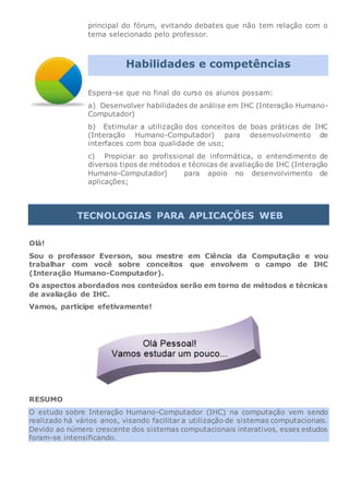 principal do fórum, evitando debates que não tem relação com o
tema selecionado pelo professor.
Habilidades e competências
Espera-se que no final do curso os alunos possam:
a) Desenvolver habilidades de análise em IHC (Interação Humano-
Computador)
b) Estimular a utilização dos conceitos de boas práticas de IHC
(Interação Humano-Computador) para desenvolvimento de
interfaces com boa qualidade de uso;
c) Propiciar ao profissional de informática, o entendimento de
diversos tipos de métodos e técnicas de avaliação de IHC (Interação
Humano-Computador) para apoio no desenvolvimento de
aplicações;
TECNOLOGIAS PARA APLICAÇÕES WEB
Olá!
Sou o professor Everson, sou mestre em Ciência da Computação e vou
trabalhar com você sobre conceitos que envolvem o campo de IHC
(Interação Humano-Computador).
Os aspectos abordados nos conteúdos serão em torno de métodos e técnicas
de avaliação de IHC.
Vamos, participe efetivamente!
RESUMO
O estudo sobre Interação Humano-Computador (IHC) na computação vem sendo
realizado há vários anos, visando facilitar a utilização de sistemas computacionais.
Devido ao número crescente dos sistemas computacionais interativos, esses estudos
foram-se intensificando.
 