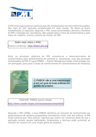 O PMI está organizado em capítulos que são estabelecidos nos mais diferentes países.
São mais de 250 capítulos estabelecidos em todo mundo. No Brasil já foram
estabelecidos 13 capítulos. Segundo o PMI, essas comunidades, abertas a membros
do PMI e dirigidas por voluntários, dão suporte para a troca de conhecimento e para
redes de trabalho, pontos centrais da missão do PMI.
Saiba mais sobre o PMI:
Acesse o endereço: http://brasil.pmi.org
Entre os principais objetivos do PMI encontra-se o desenvolvimento de
conhecimentos para gerenciamento de projetos e, certamente, uma das principais
contribuições do PMI é o guia PMBOK – Project Management Body of Knowledge (ou,
em português, Guia para o Corpo de Conhecimento em Gerenciamento de Projetos).
PODCAST: PMBOK quarta edição:
http://www.ricardo-vargas.com/pt/podcasts/newpmbok/
Segundo o PMI (2008), o Guia PMBOK identifica um conjunto de conhecimento em
gerenciamento de projetos amplamente reconhecido como uma boa prática. O PMI
ainda enfatiza que “boa prática” significa que existe um consenso geral de que a
aplicação correta dessas habilidades, ferramentas e técnicas pode aumentar as
chances de sucesso em uma ampla gama de projetos.
 